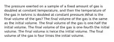 The pressure exerted on a sample of a fixed amount of gas is doubled at constant temperature, and then the temperature of the gas in kelvins is doubled at constant pressure.What is the final volume of the gas? The final volume of the gas is the same as the initial volume. The final volume of the gas is one-half the initial volume. The final volume of the gas is one-fourth the initial volume. The final volume is twice the initial volume. The final volume of the gas is four times the initial volume.