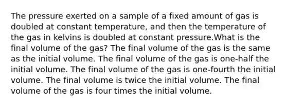 The pressure exerted on a sample of a fixed amount of gas is doubled at constant temperature, and then the temperature of the gas in kelvins is doubled at constant pressure.What is the final volume of the gas? The final volume of the gas is the same as the initial volume. The final volume of the gas is one-half the initial volume. The final volume of the gas is one-fourth the initial volume. The final volume is twice the initial volume. The final volume of the gas is four times the initial volume.