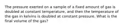 The pressure exerted on a sample of a fixed amount of gas is doubled at constant temperature, and then the temperature of the gas in kelvins is doubled at constant pressure. What is the final volume of the gas?