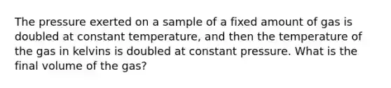 The pressure exerted on a sample of a fixed amount of gas is doubled at constant temperature, and then the temperature of the gas in kelvins is doubled at constant pressure. What is the final volume of the gas?