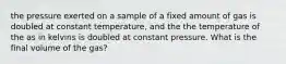 the pressure exerted on a sample of a fixed amount of gas is doubled at constant temperature, and the the temperature of the as in kelvins is doubled at constant pressure. What is the final volume of the gas?