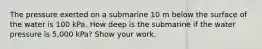 The pressure exerted on a submarine 10 m below the surface of the water is 100 kPa. How deep is the submarine if the water pressure is 5,000 kPa? Show your work.