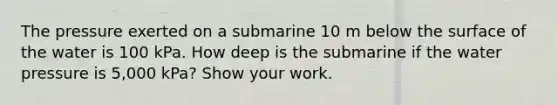 The pressure exerted on a submarine 10 m below the surface of the water is 100 kPa. How deep is the submarine if the water pressure is 5,000 kPa? Show your work.