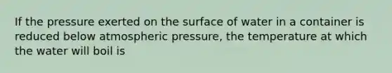 If the pressure exerted on the surface of water in a container is reduced below atmospheric pressure, the temperature at which the water will boil is