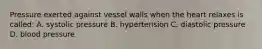 Pressure exerted against vessel walls when the heart relaxes is called: A. systolic pressure B. hypertension C. diastolic pressure D. blood pressure