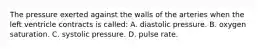 The pressure exerted against the walls of the arteries when the left ventricle contracts is​ called: A. diastolic pressure. B. oxygen saturation. C. systolic pressure. D. pulse rate.