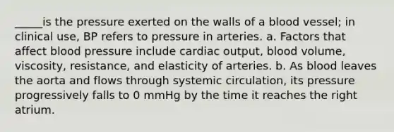 _____is the pressure exerted on the walls of a blood vessel; in clinical use, BP refers to pressure in arteries. a. Factors that affect blood pressure include cardiac output, blood volume, viscosity, resistance, and elasticity of arteries. b. As blood leaves the aorta and flows through systemic circulation, its pressure progressively falls to 0 mmHg by the time it reaches the right atrium.