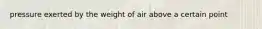 pressure exerted by the weight of air above a certain point