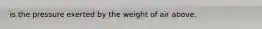 is the pressure exerted by the weight of air above.