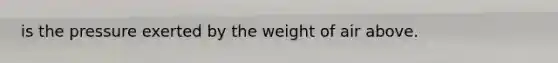 is the pressure exerted by the weight of air above.