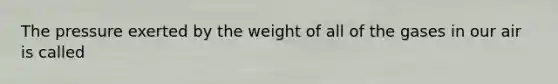 The pressure exerted by the weight of all of the gases in our air is called