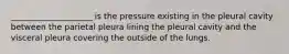 ____________________ is the pressure existing in the pleural cavity between the parietal pleura lining the pleural cavity and the visceral pleura covering the outside of the lungs.