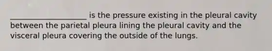 ____________________ is the pressure existing in the pleural cavity between the parietal pleura lining the pleural cavity and the visceral pleura covering the outside of the lungs.