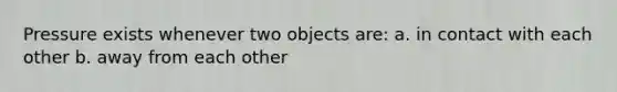 Pressure exists whenever two objects are: a. in contact with each other b. away from each other