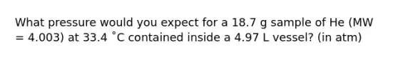 What pressure would you expect for a 18.7 g sample of He (MW = 4.003) at 33.4 ˚C contained inside a 4.97 L vessel? (in atm)