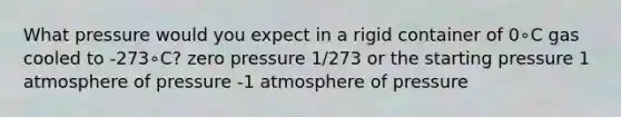 What pressure would you expect in a rigid container of 0∘C gas cooled to -273∘C? zero pressure 1/273 or the starting pressure 1 atmosphere of pressure -1 atmosphere of pressure