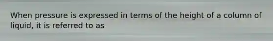 When pressure is expressed in terms of the height of a column of liquid, it is referred to as