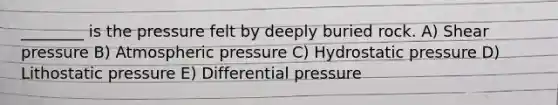 ________ is the pressure felt by deeply buried rock. A) Shear pressure B) Atmospheric pressure C) Hydrostatic pressure D) Lithostatic pressure E) Differential pressure