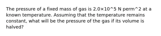 The pressure of a fixed mass of gas is 2.0×10^5 N perm^2 at a known temperature. Assuming that the temperature remains constant, what will be the pressure of the gas if its volume is halved?