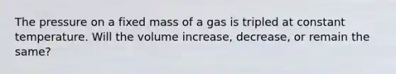 The pressure on a fixed mass of a gas is tripled at constant temperature. Will the volume increase, decrease, or remain the same?