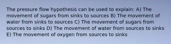 The pressure flow hypothesis can be used to explain: A) The movement of sugars from sinks to sources B) The movement of water from sinks to sources C) The movement of sugars from sources to sinks D) The movement of water from sources to sinks E) The movement of oxygen from sources to sinks