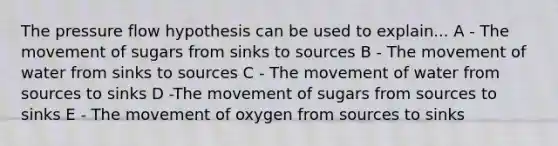 The pressure flow hypothesis can be used to explain... A - The movement of sugars from sinks to sources B - The movement of water from sinks to sources C - The movement of water from sources to sinks D -The movement of sugars from sources to sinks E - The movement of oxygen from sources to sinks