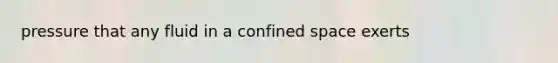 pressure that any fluid in a confined space exerts