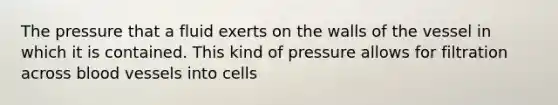 The pressure that a fluid exerts on the walls of the vessel in which it is contained. This kind of pressure allows for filtration across blood vessels into cells