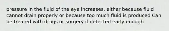 pressure in the fluid of the eye increases, either because fluid cannot drain properly or because too much fluid is produced Can be treated with drugs or surgery if detected early enough