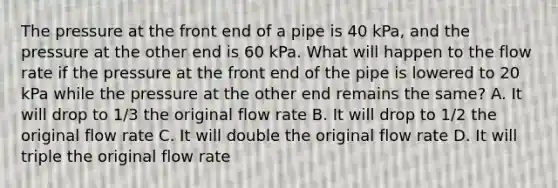 The pressure at the front end of a pipe is 40 kPa, and the pressure at the other end is 60 kPa. What will happen to the flow rate if the pressure at the front end of the pipe is lowered to 20 kPa while the pressure at the other end remains the same? A. It will drop to 1/3 the original flow rate B. It will drop to 1/2 the original flow rate C. It will double the original flow rate D. It will triple the original flow rate