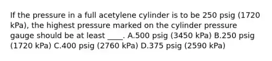 If the pressure in a full acetylene cylinder is to be 250 psig (1720 kPa), the highest pressure marked on the cylinder pressure gauge should be at least ____. A.500 psig (3450 kPa) B.250 psig (1720 kPa) C.400 psig (2760 kPa) D.375 psig (2590 kPa)