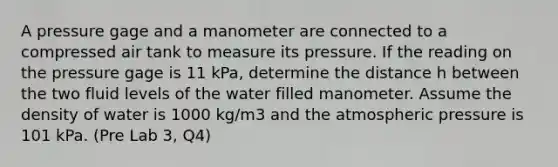 A pressure gage and a manometer are connected to a compressed air tank to measure its pressure. If the reading on the pressure gage is 11 kPa, determine the distance h between the two fluid levels of the water filled manometer. Assume the density of water is 1000 kg/m3 and the atmospheric pressure is 101 kPa. (Pre Lab 3, Q4)