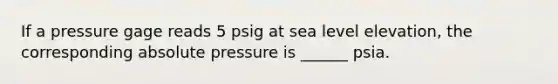 If a pressure gage reads 5 psig at sea level elevation, the corresponding absolute pressure is ______ psia.