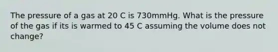 The pressure of a gas at 20 C is 730mmHg. What is the pressure of the gas if its is warmed to 45 C assuming the volume does not change?