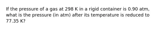 If the pressure of a gas at 298 K in a rigid container is 0.90 atm, what is the pressure (in atm) after its temperature is reduced to 77.35 K?