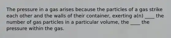 The pressure in a gas arises because the particles of a gas strike each other and the walls of their container, exerting a(n) ____ the number of gas particles in a particular volume, the ____ the pressure within the gas.