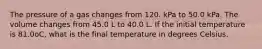 The pressure of a gas changes from 120. kPa to 50.0 kPa. The volume changes from 45.0 L to 40.0 L. If the initial temperature is 81.0oC, what is the final temperature in degrees Celsius.