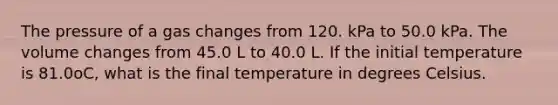 The pressure of a gas changes from 120. kPa to 50.0 kPa. The volume changes from 45.0 L to 40.0 L. If the initial temperature is 81.0oC, what is the final temperature in degrees Celsius.