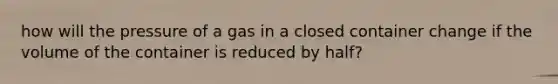 how will the pressure of a gas in a closed container change if the volume of the container is reduced by half?