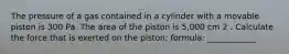 The pressure of a gas contained in a cylinder with a movable piston is 300 Pa. The area of the piston is 5,000 cm 2 . Calculate the force that is exerted on the piston; formula: ____________