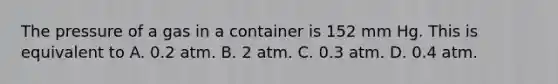 The pressure of a gas in a container is 152 mm Hg. This is equivalent to A. 0.2 atm. B. 2 atm. C. 0.3 atm. D. 0.4 atm.