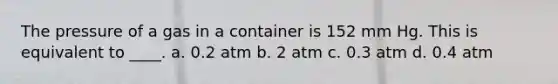 The pressure of a gas in a container is 152 mm Hg. This is equivalent to ____. a. 0.2 atm b. 2 atm c. 0.3 atm d. 0.4 atm