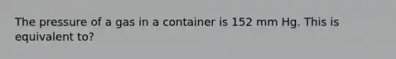 The pressure of a gas in a container is 152 mm Hg. This is equivalent to?