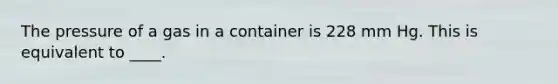 The pressure of a gas in a container is 228 mm Hg. This is equivalent to ____.