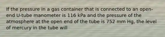 If the pressure in a gas container that is connected to an open-end U-tube manometer is 116 kPa and the pressure of the atmosphere at the open end of the tube is 752 mm Hg, the level of mercury in the tube will