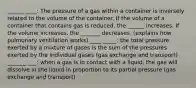 ______ ____: The pressure of a gas within a container is inversely related to the volume of the container. If the volume of a container that contains gas is reduced, the ______ increases. If the volume increases, the _______ decreases. (explains how pulmonary ventilation works) ____ _____: the total pressure exerted by a mixture of gases is the sum of the pressures exerted by the individual gases (gas exchange and transport) _______ ___: when a gas is in contact with a liquid, the gas will dissolve in the liquid in proportion to its partial pressure (gas exchange and transport)