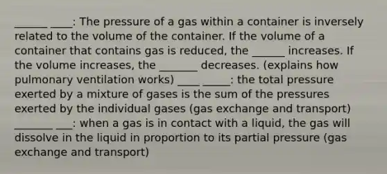 ______ ____: The pressure of a gas within a container is inversely related to the volume of the container. If the volume of a container that contains gas is reduced, the ______ increases. If the volume increases, the _______ decreases. (explains how pulmonary ventilation works) ____ _____: the total pressure exerted by a mixture of gases is the sum of the pressures exerted by the individual gases (gas exchange and transport) _______ ___: when a gas is in contact with a liquid, the gas will dissolve in the liquid in proportion to its partial pressure (gas exchange and transport)