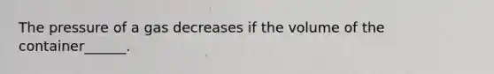 The pressure of a gas decreases if the volume of the container______.