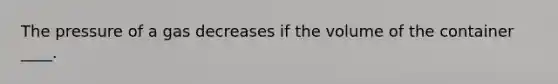 The pressure of a gas decreases if the volume of the container ____.