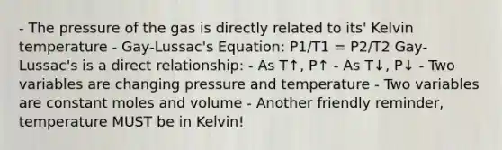 - The pressure of the gas is directly related to its' Kelvin temperature - Gay-Lussac's Equation: P1/T1 = P2/T2 Gay-Lussac's is a direct relationship: - As T↑, P↑ - As T↓, P↓ - Two variables are changing pressure and temperature - Two variables are constant moles and volume - Another friendly reminder, temperature MUST be in Kelvin!